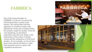 FABBRICA
One of the main principles of
FABBRICA is the use of exclusively
Ukrainian products, mainly local
farmers. We realized that with this
approach we would not achieve the
authenticity of the taste of Italian dishes,
but actually sought for another. From the
very beginning, we decided to
experiment and offer new dishes at the
intersection of the culture of Italian
cuisine and the uniqueness of fresh local
produce. So for example, we do not have
pizza with seafood, but there is a pike
with mountain trout or a paste with
Carpathian mushrooms.
 