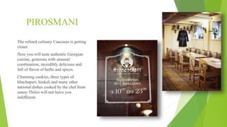 PIROSMANI
The refined culinary Caucasus is getting
closer.
Here you will taste authentic Georgian
cuisine, generous with unusual
combination, incredibly delicious and
full of flavor of herbs and spices.
Charming cookies, three types of
khachapuri, hinkali and many other
national dishes cooked by the chef from
sunny Tbilisi will not leave you
indifferent.
 