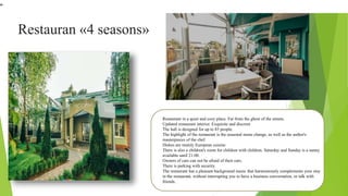 Restauran «4 seasons»
Restaurant in a quiet and cozy place. Far from the ghost of the streets.
Updated restaurant interior. Exquisite and discreet.
The hall is designed for up to 85 people.
The highlight of the restaurant is the seasonal menu change, as well as the author's
masterpieces of the chef.
Dishes are mainly European cuisine.
There is also a children's room for children with children. Saturday and Sunday is a nanny
available until 21:00.
Owners of cars can not be afraid of their cars.
There is parking with security.
The restaurant has a pleasant background music that harmoniously complements your stay
in the restaurant, without interrupting you to have a business conversation, or talk with
friends.
"
 