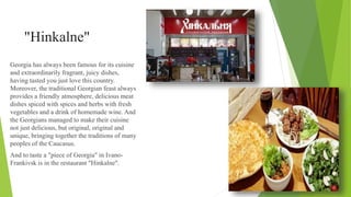 "Hinkalne"
Georgia has always been famous for its cuisine
and extraordinarily fragrant, juicy dishes,
having tasted you just love this country.
Moreover, the traditional Georgian feast always
provides a friendly atmosphere, delicious meat
dishes spiced with spices and herbs with fresh
vegetables and a drink of homemade wine. And
the Georgians managed to make their cuisine
not just delicious, but original, original and
unique, bringing together the traditions of many
peoples of the Caucasus.
And to taste a "piece of Georgia" in Ivano-
Frankivsk is in the restaurant "Hinkalne".
 