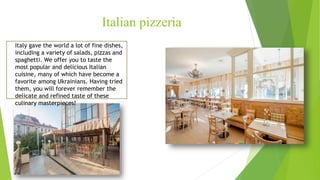 Italian pizzeria
Italy gave the world a lot of fine dishes,
including a variety of salads, pizzas and
spaghetti. We offer you to taste the
most popular and delicious Italian
cuisine, many of which have become a
favorite among Ukrainians. Having tried
them, you will forever remember the
delicate and refined taste of these
culinary masterpieces!
 
