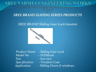 SREE BRAND SLIDING SERIES PRODUCTS
SREE BRAND Sliding Gear Lock 600mm
Product Name - Sliding Gear Lock
Model No – SVEM006
Size - 600 mm
Specification - Trivalent Coat
Application - Sliding Doors & windows
 