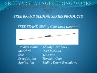 SREE BRAND SLIDING SERIES PRODUCTS
SREE BRAND Sliding Gear Lock 1400mm
Product Name - Sliding Gear Lock
Model No - SVEMSSO14
Size - 1400 mm
Specification - Trivalent Coat
Application - Sliding Doors & windows
 