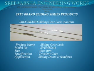 SREE BRAND SLIDING SERIES PRODUCTS
SREE BRAND Sliding Gear Lock 1600mm
Product Name - Sliding Gear Lock
Model No - SVEMSS016
Size - 1600 mm
Specification - Trivalent Coat
Application - Sliding Doors & windows
 