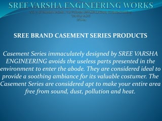SREE BRAND CASEMENT SERIES PRODUCTS
Casement Series immaculately designed by SREE VARSHA
ENGINEERING avoids the useless parts presented in the
environment to enter the abode. They are considered ideal to
provide a soothing ambiance for its valuable costumer. The
Casement Series are considered apt to make your entire area
free from sound, dust, pollution and heat.
 