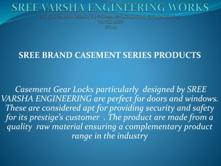 SREE BRAND CASEMENT SERIES PRODUCTS
Casement Gear Locks particularly designed by SREE
VARSHA ENGINEERING are perfect for doors and windows.
These are considered apt for providing security and safety
for its prestige’s customer . The product are made from a
quality raw material ensuring a complementary product
range in the industry
 