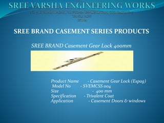 SREE BRAND CASEMENT SERIES PRODUCTS
SREE BRAND Casement Gear Lock 400mm
Product Name - Casement Gear Lock (Espag)
Model No - SVEMCSS 004
Size - 400 mm
Specification - Trivalent Coat
Application - Casement Doors & windows
 