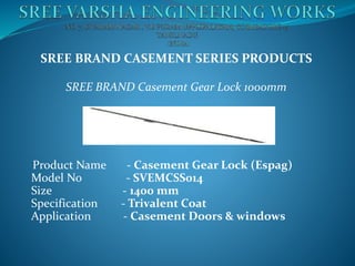 SREE BRAND CASEMENT SERIES PRODUCTS
SREE BRAND Casement Gear Lock 1000mm
Product Name - Casement Gear Lock (Espag)
Model No - SVEMCSS014
Size - 1400 mm
Specification - Trivalent Coat
Application - Casement Doors & windows
 