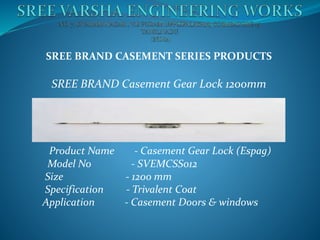 SREE BRAND CASEMENT SERIES PRODUCTS
SREE BRAND Casement Gear Lock 1200mm
Product Name - Casement Gear Lock (Espag)
Model No - SVEMCSS012
Size - 1200 mm
Specification - Trivalent Coat
Application - Casement Doors & windows
 
