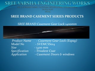 SREE BRAND CASEMENT SERIES PRODUCTS
SREE BRAND Casement Gear Lock 1400mm
Product Name - Casement Gear Lock (Espag)
Model No - SVEMCSS014
Size - 1400 mm
Specification - Trivalent Coat
Application - Casement Doors & windows
 