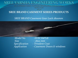 SREE BRAND CASEMENT SERIES PRODUCTS
SREE BRAND Casement Gear Lock 1800mm
Product Name - Casement Gear Lock (Espag)
Model No -SVECSMT18
Size - 1800 mm
Specification - Trivalent Coat
Application - Casement Doors & windows
 
