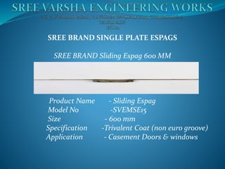 SREE BRAND SINGLE PLATE ESPAGS
SREE BRAND Sliding Espag 600 MM
Product Name - Sliding Espag
Model No -SVEMSE15
Size - 600 mm
Specification -Trivalent Coat (non euro groove)
Application - Casement Doors & windows
 