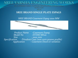 SREE BRAND SINGLE PLATE ESPAGS
SREE BRAND Casement Espag 1000 MM
Product Name -Casement Espag
Model No -SVEMCME20
Size - 1000 mm
Specification -Trivalent Coat (non euro groove profile)
Application - Casement Doors & windows
 