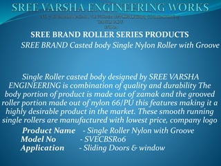 SREE BRAND ROLLER SERIES PRODUCTS
SREE BRAND Casted body Single Nylon Roller with Groove
Single Roller casted body designed by SREE VARSHA
ENGINEERING is combination of quality and durability The
body portion of product is made out of zamak and the grooved
roller portion made out of nylon 66/PU this features making it a
highly desirable product in the market. These smooth running
single rollers are manufactured with lowest price, company logo
Product Name - Single Roller Nylon with Groove
Model No - SVECBSR06
Application - Sliding Doors & window
 