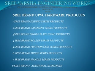 SREE BRAND UPVC HARDWARE PRODCUTS
1 SREE BRAND SLIDING SERIES PRODUCTS
2 SREE BRAND CASEMENT SERIES PRODUCTS
3SREE BRAND SINGLE PLATE ESPAG PRODUCTS
4 SREE BRAND ROLLER SERIES PRODUCTS
5 SREE BRAND FRICTION STAY SERIES PRODUCTS
6 SREE BRAND HINGE SERIES PRODUCTS
7 SREE BRAND HANDLE SERIES PRODUCTS
8 SREE BRAND ADDTIONAL ACESSORIES
 