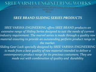 SREE BRAND SLIDING SERIES PRODUCTS
SREE VARSHA ENGINEERING offers SREE BRAND products an
extensive range of Sliding Series designed to suit the needs of current
industry requirement. The marvel series is made through a quality raw
material ensuring to provide an outstanding perform product range in
the market.
Sliding Gear Lock specially designed by SREE VARSHA ENGINEERING
is made from a best quality of raw material intended to deliver a
contemporary product range for its precious costumers. They are
made out with combination of quality and durability
 