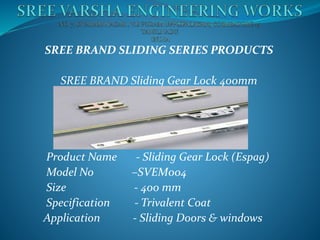 SREE BRAND SLIDING SERIES PRODUCTS
SREE BRAND Sliding Gear Lock 400mm
Product Name - Sliding Gear Lock (Espag)
Model No –SVEM004
Size - 400 mm
Specification - Trivalent Coat
Application - Sliding Doors & windows
 
