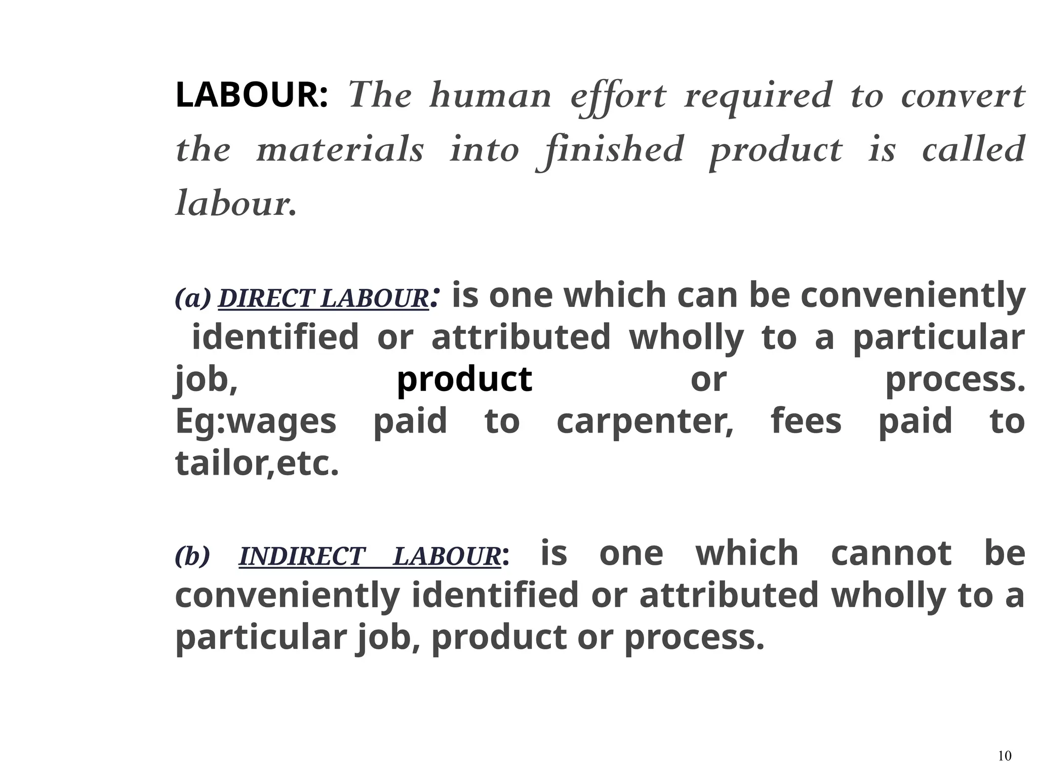 10
LABOUR: The human effort required to convert
the materials into finished product is called
labour.
(a) DIRECT LABOUR: is one which can be conveniently
identified or attributed wholly to a particular
job, product or process.
Eg:wages paid to carpenter, fees paid to
tailor,etc.
(b) INDIRECT LABOUR: is one which cannot be
conveniently identified or attributed wholly to a
particular job, product or process.
 