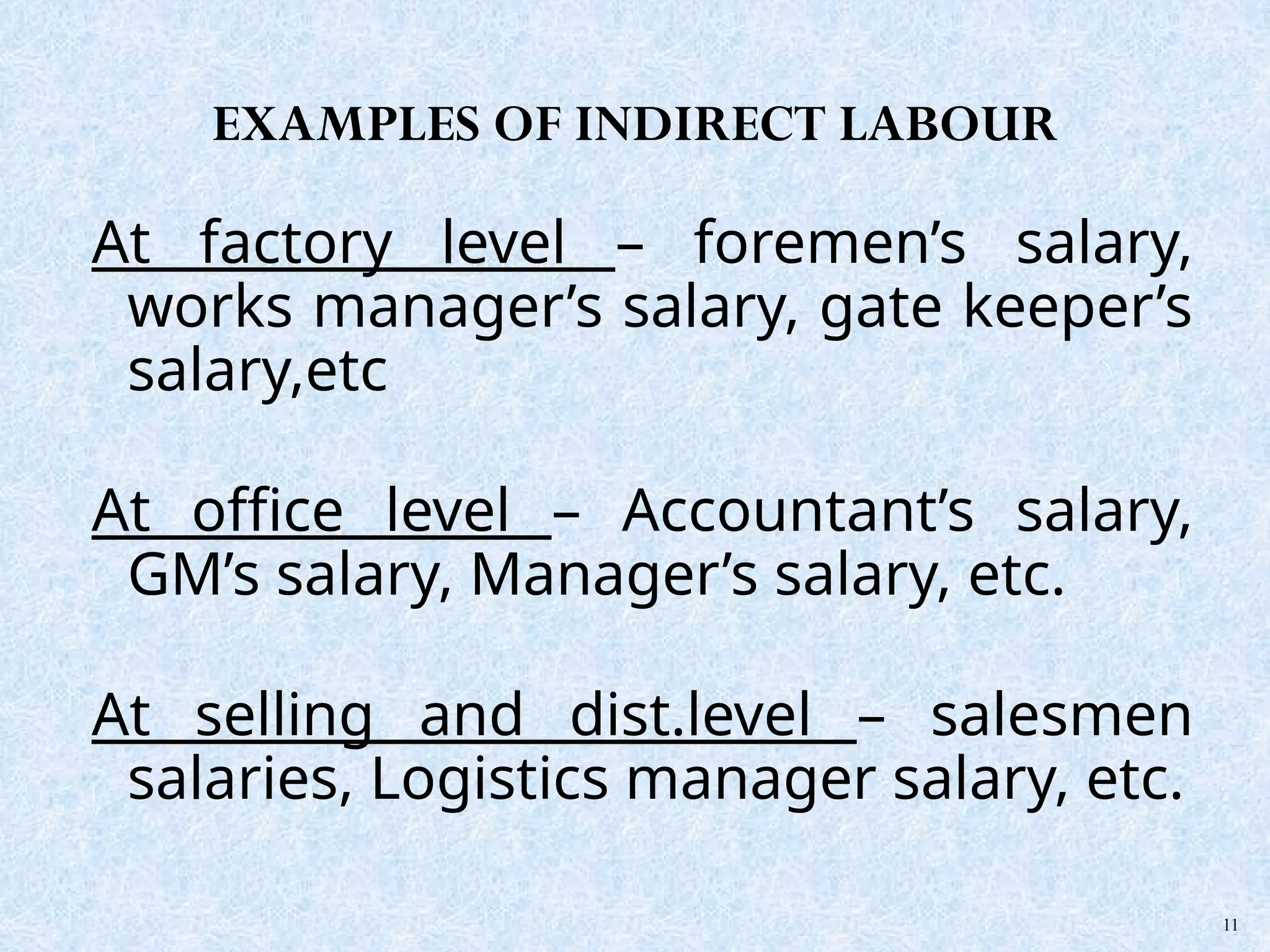 At factory level – foremen’s salary,
works manager’s salary, gate keeper’s
salary,etc
At office level – Accountant’s salary,
GM’s salary, Manager’s salary, etc.
At selling and dist.level – salesmen
salaries, Logistics manager salary, etc.
11
EXAMPLES OF INDIRECT LABOUR
 