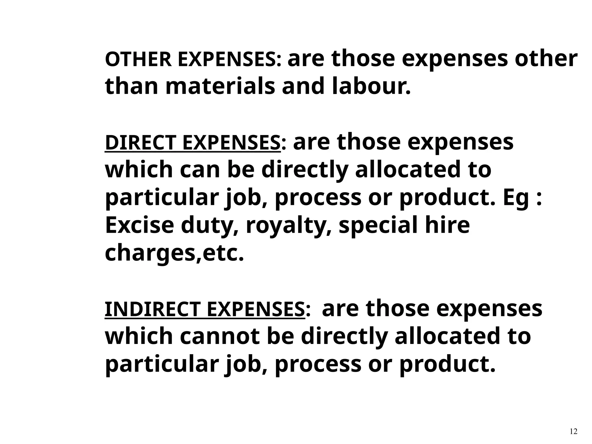 12
OTHER EXPENSES: are those expenses other
than materials and labour.
DIRECT EXPENSES: are those expenses
which can be directly allocated to
particular job, process or product. Eg :
Excise duty, royalty, special hire
charges,etc.
INDIRECT EXPENSES: are those expenses
which cannot be directly allocated to
particular job, process or product.
 