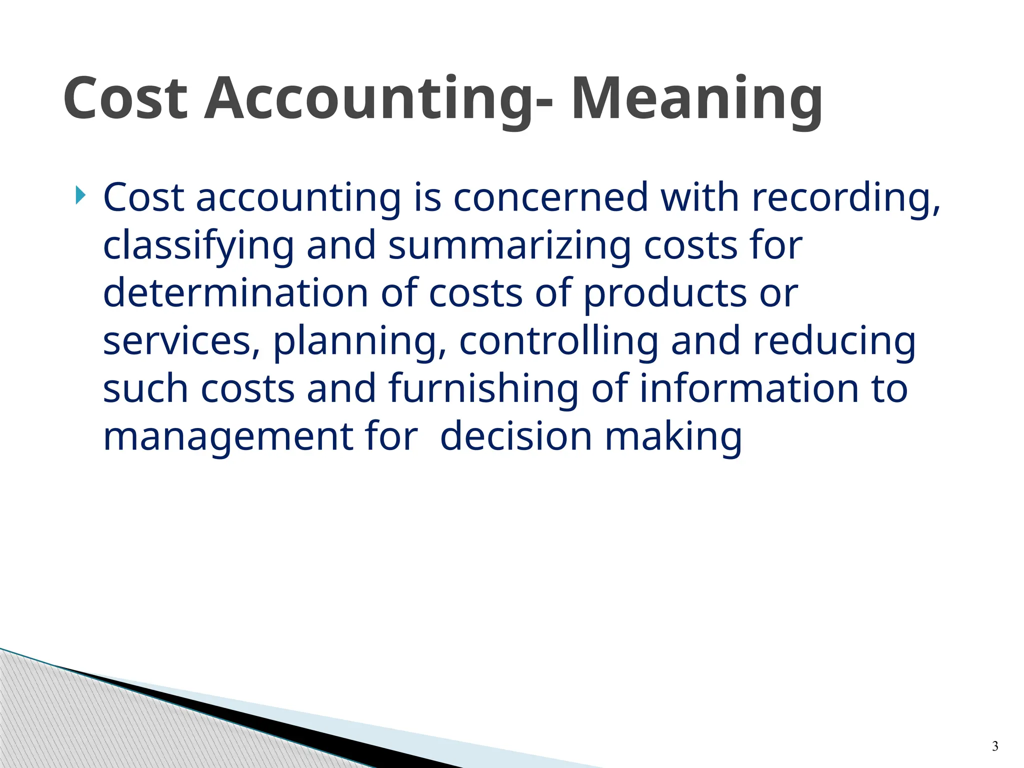  Cost accounting is concerned with recording,
classifying and summarizing costs for
determination of costs of products or
services, planning, controlling and reducing
such costs and furnishing of information to
management for decision making
3
Cost Accounting- Meaning
 