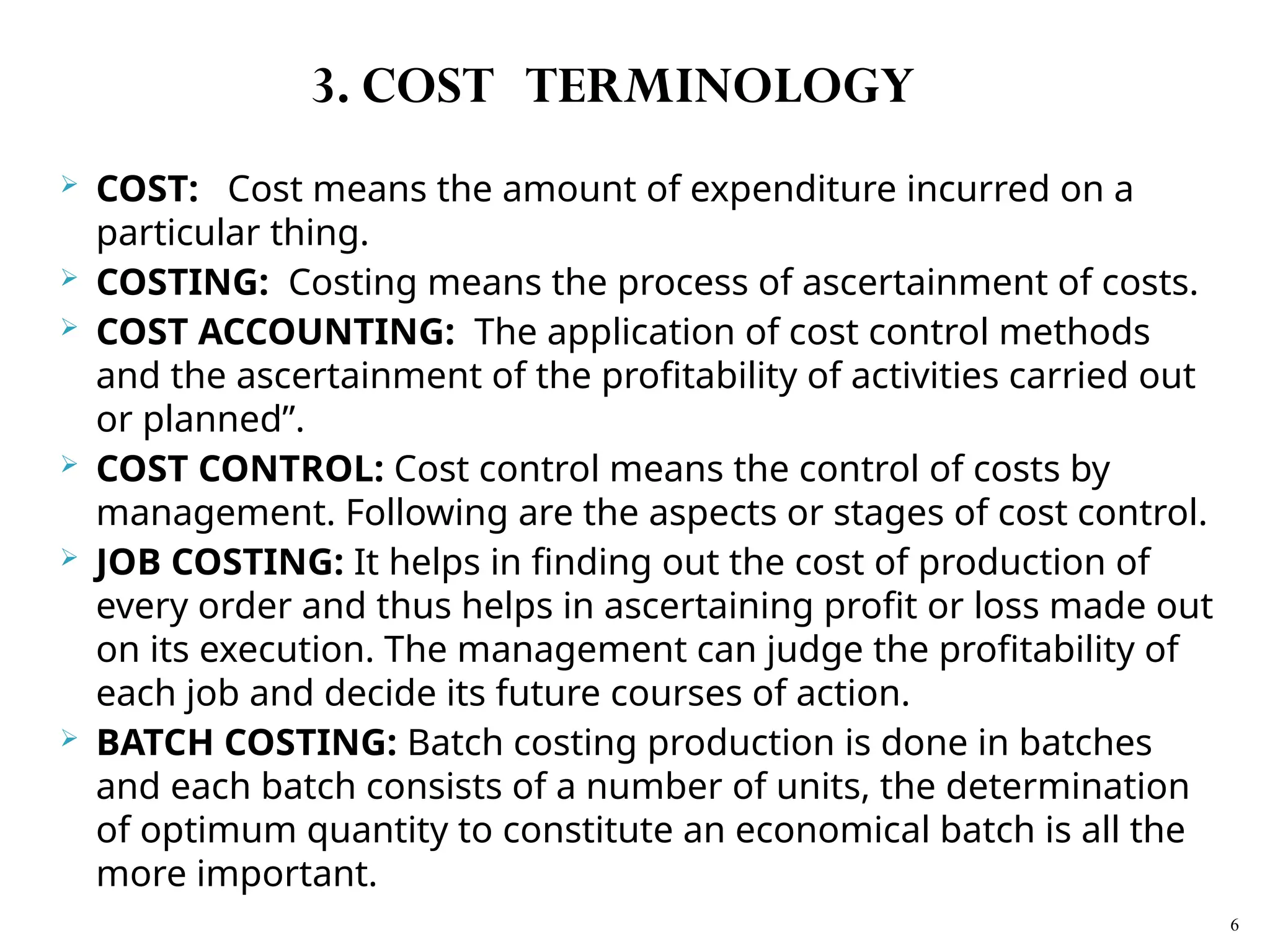  COST: Cost means the amount of expenditure incurred on a
particular thing.
 COSTING: Costing means the process of ascertainment of costs.
 COST ACCOUNTING: The application of cost control methods
and the ascertainment of the profitability of activities carried out
or planned”.
 COST CONTROL: Cost control means the control of costs by
management. Following are the aspects or stages of cost control.
 JOB COSTING: It helps in finding out the cost of production of
every order and thus helps in ascertaining profit or loss made out
on its execution. The management can judge the profitability of
each job and decide its future courses of action.
 BATCH COSTING: Batch costing production is done in batches
and each batch consists of a number of units, the determination
of optimum quantity to constitute an economical batch is all the
more important.
6
3. COST TERMINOLOGY
 