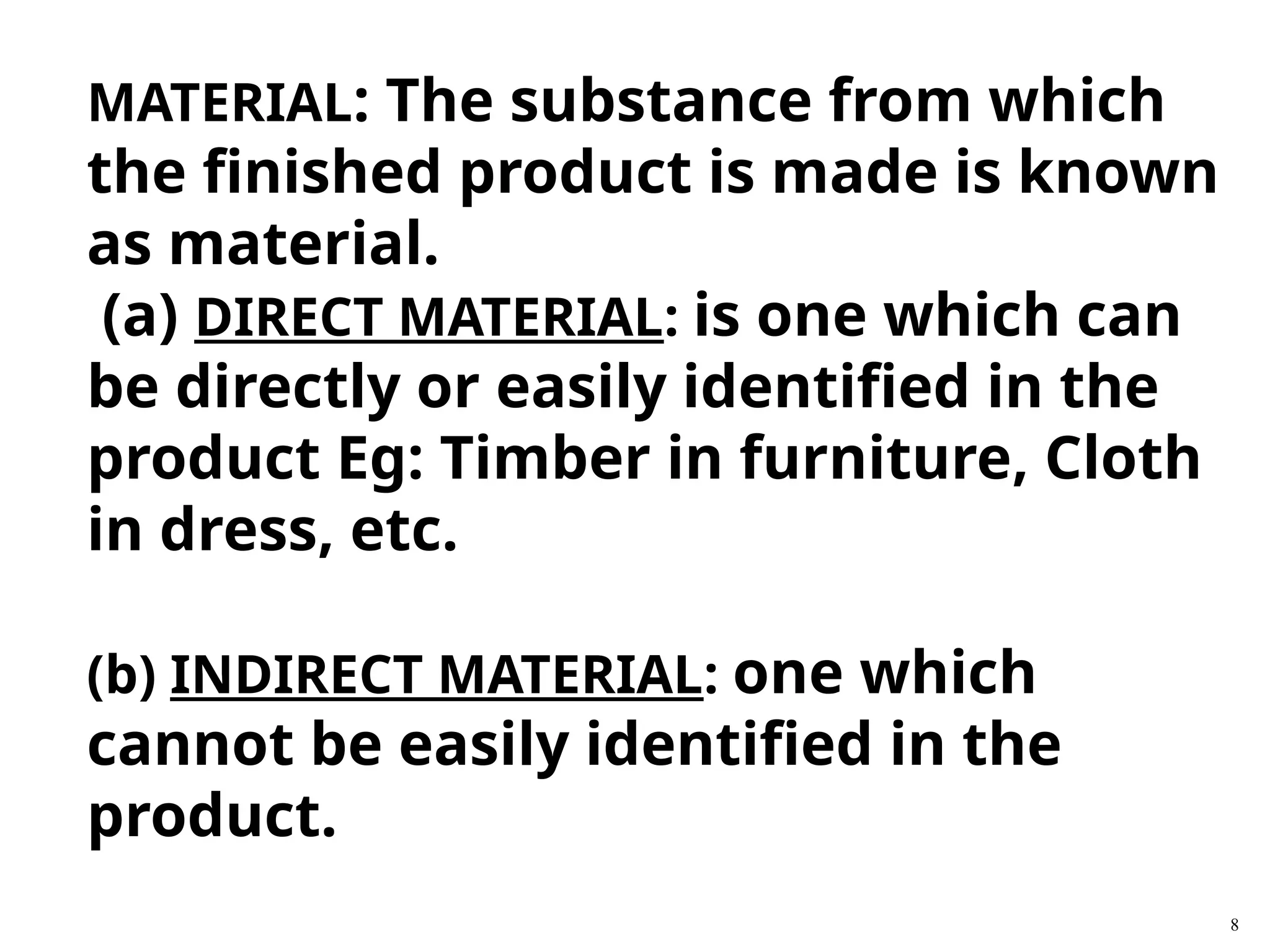 8
MATERIAL: The substance from which
the finished product is made is known
as material.
(a) DIRECT MATERIAL: is one which can
be directly or easily identified in the
product Eg: Timber in furniture, Cloth
in dress, etc.
(b) INDIRECT MATERIAL: one which
cannot be easily identified in the
product.
 