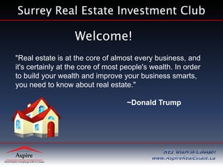 Surrey Real Estate Investment Club

                   Welcome!
"Real estate is at the core of almost every business, and
it's certainly at the core of most people's wealth. In order
to build your wealth and improve your business smarts,
you need to know about real estate."

                                    ~Donald Trump
 