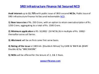 SREI Infrastructure Finance ltd Secured NCD 
Avail interest up to 11.75% with public issue of SREI secured NCDs, Public Issue of 
SREI infrastructure finance ltd Secured redeemable NCD. 
1) Base issue size of Rs. 250 Crore, with an option to retain oversubscription of Rs. 
1250 Crore, aggregating to a total of Rs. 1500 Crore. 
2) Minimum application is RS. 10,000/- (10 NCDs) & in multiple of Rs. 1000/- 
thereafter across all Series. 
3) Allotment will be on first come first serve basis. 
4) Rating of the issue is CARE AA- (Double A Minus)’ by CARE & ‘BWR AA (BWR 
Double A)’by “BRICKWORK” 
5) NCDs will be offered for the tenure of 2, 3 & 5 Years. 
www.rrfinance.com 
 
