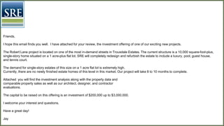 Friends,
I hope this email finds you well. I have attached for your review, the investment offering of one of our exciting new projects.
The Robert Lane project is located on one of the most in-demand streets in Trousdale Estates. The current structure is a 10,000 square-foot-
plus, single-story home situated on a 1 acre-plus flat lot. SRE will completely redesign and refurbish the estate to include a luxury, pool, guest
house, and tennis court.
The demand for single-story estates of this size on a 1 acre flat lot is extremely high.
Currently, there are no newly finished estate homes of this level in this market. Our project will take 9 to 11 months to complete.
Attached you will find the investment analysis along with the property data and
comparable property sales
The capital to be raised on this offering is an investment of $200,000 up to $3,000,000.
I welcome your interest and questions.
Have a great day!
Jay
 
