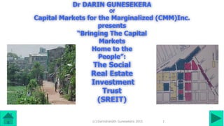 (c) Darindranath Gunesekera 2015
Dr DARIN GUNESEKERA
Of
Capital Markets for the Marginalized (CMM)Inc.
presents
“Bringing The Capital
Markets
Home to the
People”:
The Social
Real Estate
Investment
Trust
(SREIT)
1
 