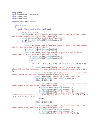 using   System;
using   System.Collections.Generic;
using   System.Linq;
using   System.Text;

namespace ConsoleApplication1
{
    class Program
    {
        public static void Main(string[] args)
        {
            int a, b, d, c,e, k, l;
            Console.WriteLine("F(x) parçalı fonksiyonu için bir denklem seçiniz, seçmek
için başındaki numarayı giriniz ve enter a basınız.");
            Console.WriteLine("1)ax+bn2)ax^2+bn3)ax^2+bx+e");
            int girdi = Convert.ToInt32(Console.ReadLine());
            while (girdi == 1)
            {
                Console.WriteLine("(ax+(b)) şeklinde seçtiğiniz sürekli rastgele değişken
olan f(x) in a ve b değerlerini giriniz:");
                a = Convert.ToInt32(Console.ReadLine());
                b = Convert.ToInt32(Console.ReadLine());
                Console.WriteLine("{0}x+({1}) denkleminin geçerli olduğu aralıkları
giriniz (k<=x<=l k ve l değerlerini giriniz):", a, b);
                    k = Convert.ToInt32(Console.ReadLine());
                    l = Convert.ToInt32(Console.ReadLine());
                    if (k < l)
                    {
                        if ((a * l * l / 2) + (b * l) - (a * k * k / 2) - (b * k) == 1)
                        {
                            Console.WriteLine("Denklemi {0}x+{1} olan ve aralığı
{2}<=x<={3} olan fonksiyonumuzun x in diğer değerleri için değeri 0 olacaktır.", a, b, k,
l);
                            Console.WriteLine("f(x)'e bağlı y fonksiyonu için bir denklem
seçiniz, seçmek için başındaki numarayı giriniz ve enter a basınız.");
                            Console.WriteLine("1)dx+cn2)dx^2+cn3) (x+d)^1/2");
                            int girdi2 = Convert.ToInt32(Console.ReadLine());
                            while (girdi2 == 1)
                            {
                                Console.WriteLine("f(x) e bağlı olan y=H(x)=dx+c olan bir
sürekli rastgele değişkenin d ve c değerlerini giriniz:");
                                d = Convert.ToInt32(Console.ReadLine());
                                c = Convert.ToInt32(Console.ReadLine());
                                Console.WriteLine("y=H(x)={0}x+({1})", d, c);
                                Console.WriteLine("F(x)'e bağlı y=H(x) fonksiyonumuzun
kümülatif dağılım fonksiyonu f = ({0}y^2-{1}y+{2})/{3}", a, 2 * a * c + 2 * b * d, a * c *
c - 2 * d * b * c, 2 * d * d);
                                break;
                            }
                            while (girdi2 == 2)
                            {
                                Console.WriteLine("f(x)'e bağlı seçtiğiniz y=H(x)=dx^2+c
sürekli rastgele değişkeninin d ve c değerlerini giriniz:");
                                d = Convert.ToInt32(Console.ReadLine());
                                c = Convert.ToInt32(Console.ReadLine());
                                Console.WriteLine("y=H(x)={0}x^2+({1})", d, c);
 