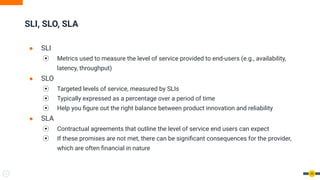 SLI, SLO, SLA
● SLI
⦿ Metrics used to measure the level of service provided to end-users (e.g., availability,
latency, throughput)
● SLO
⦿ Targeted levels of service, measured by SLIs
⦿ Typically expressed as a percentage over a period of time
⦿ Help you ﬁgure out the right balance between product innovation and reliability
● SLA
⦿ Contractual agreements that outline the level of service end users can expect
⦿ If these promises are not met, there can be signiﬁcant consequences for the provider,
which are often ﬁnancial in nature
20
 