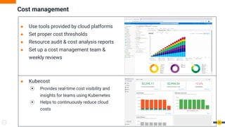 Cost management
● Use tools provided by cloud platforms
● Set proper cost thresholds
● Resource audit & cost analysis reports
● Set up a cost management team &
weekly reviews
24
● Kubecost
⦿ Provides real-time cost visibility and
insights for teams using Kubernetes
⦿ Helps to continuously reduce cloud
costs
 