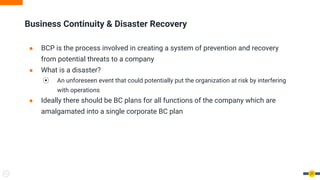 Business Continuity & Disaster Recovery
● BCP is the process involved in creating a system of prevention and recovery
from potential threats to a company
● What is a disaster?
⦿ An unforeseen event that could potentially put the organization at risk by interfering
with operations
● Ideally there should be BC plans for all functions of the company which are
amalgamated into a single corporate BC plan
27
 