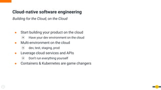 Cloud-native software engineering
Building for the Cloud, on the Cloud
● Start building your product on the cloud
⦿ Have your dev environment on the cloud
● Multi-environment on the cloud
⦿ dev, test, staging, prod
● Leverage cloud services and APIs
⦿ Don’t run everything yourself
● Containers & Kubernetes are game changers
5
 