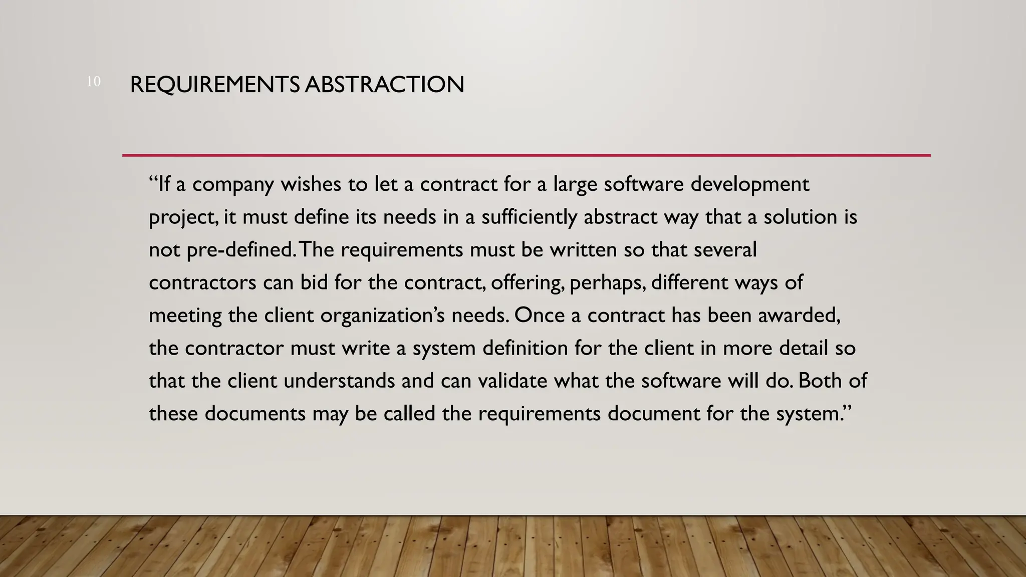 REQUIREMENTS ABSTRACTION
“If a company wishes to let a contract for a large software development
project, it must define its needs in a sufficiently abstract way that a solution is
not pre-defined.The requirements must be written so that several
contractors can bid for the contract, offering, perhaps, different ways of
meeting the client organization’s needs. Once a contract has been awarded,
the contractor must write a system definition for the client in more detail so
that the client understands and can validate what the software will do. Both of
these documents may be called the requirements document for the system.”
10
 