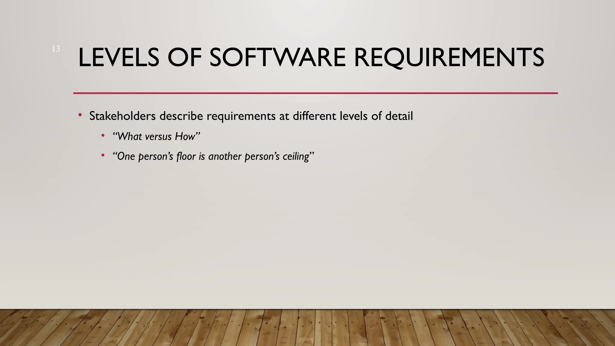 13
LEVELS OF SOFTWARE REQUIREMENTS
• Stakeholders describe requirements at different levels of detail
• “What versus How”
• “One person’s floor is another person’s ceiling”
 