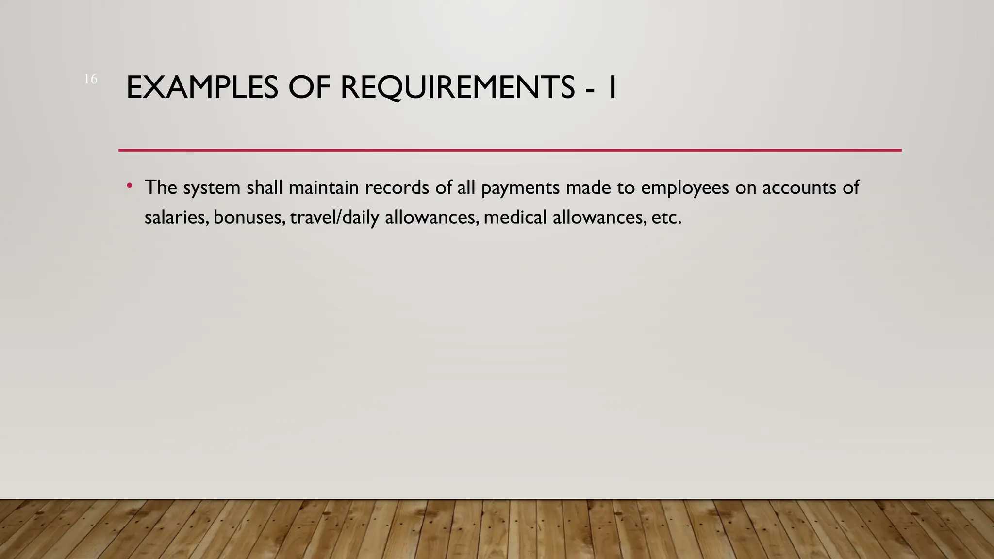 16
EXAMPLES OF REQUIREMENTS - 1
• The system shall maintain records of all payments made to employees on accounts of
salaries, bonuses, travel/daily allowances, medical allowances, etc.
 