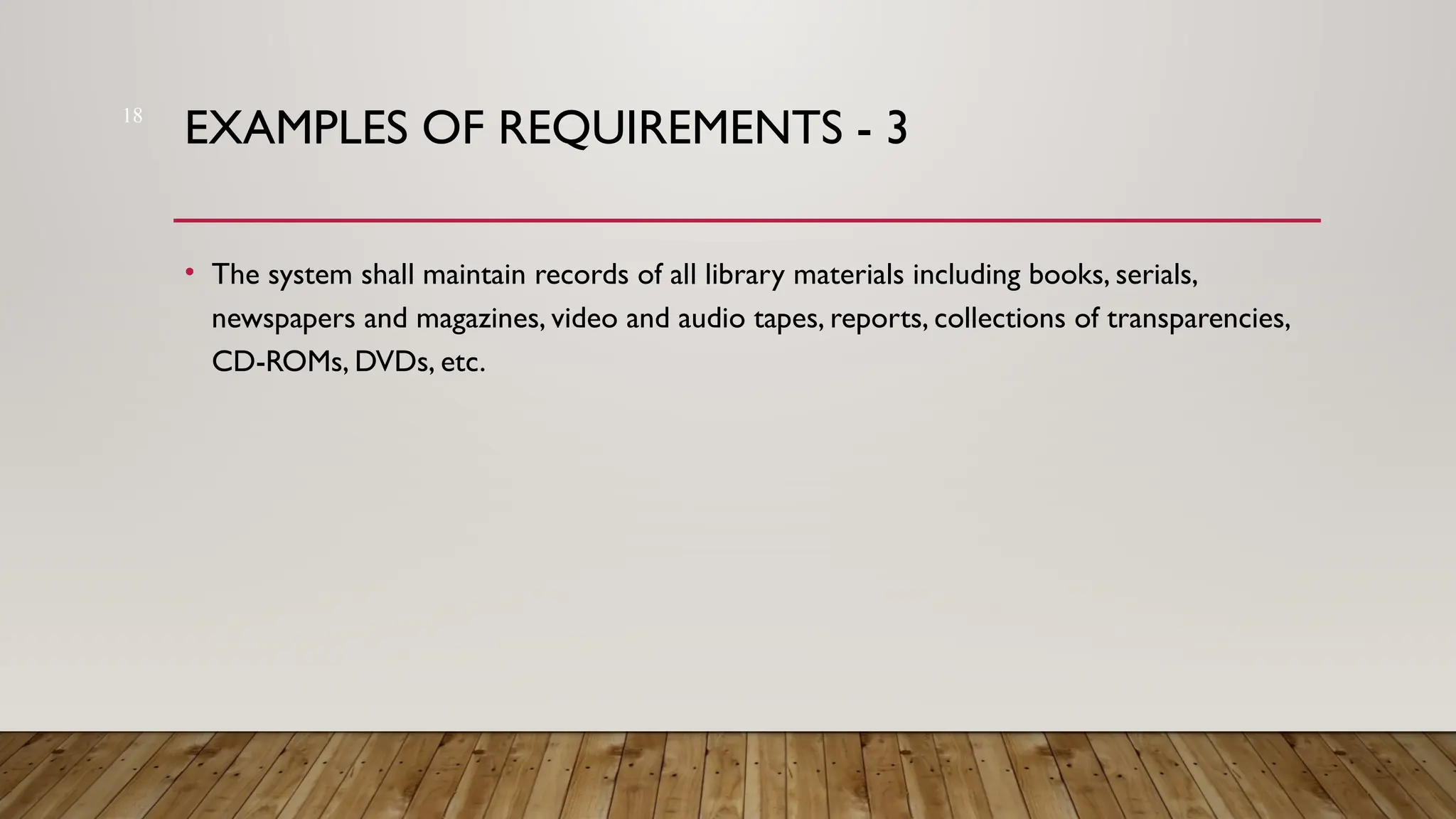 18
EXAMPLES OF REQUIREMENTS - 3
• The system shall maintain records of all library materials including books, serials,
newspapers and magazines, video and audio tapes, reports, collections of transparencies,
CD-ROMs, DVDs, etc.
 