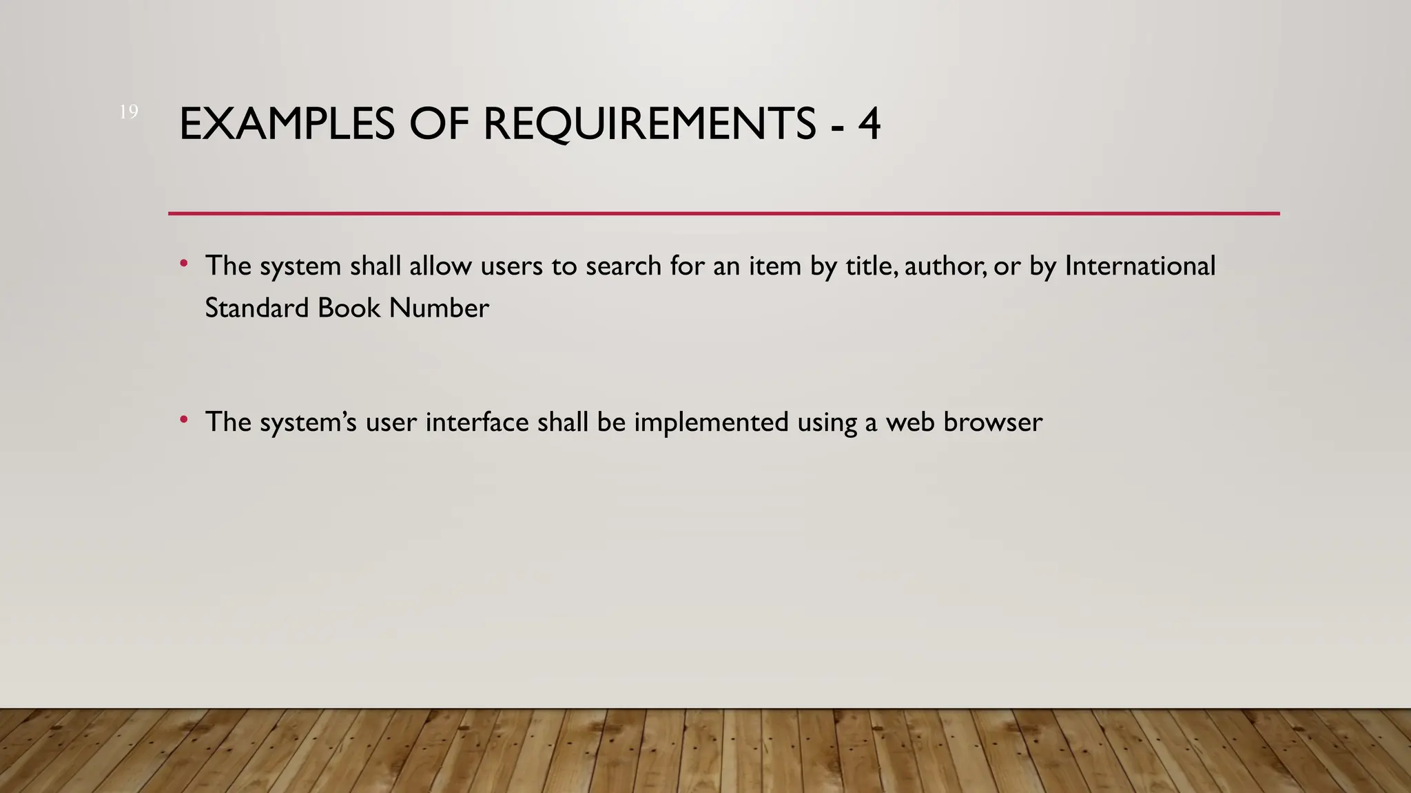 19
EXAMPLES OF REQUIREMENTS - 4
• The system shall allow users to search for an item by title, author, or by International
Standard Book Number
• The system’s user interface shall be implemented using a web browser
 