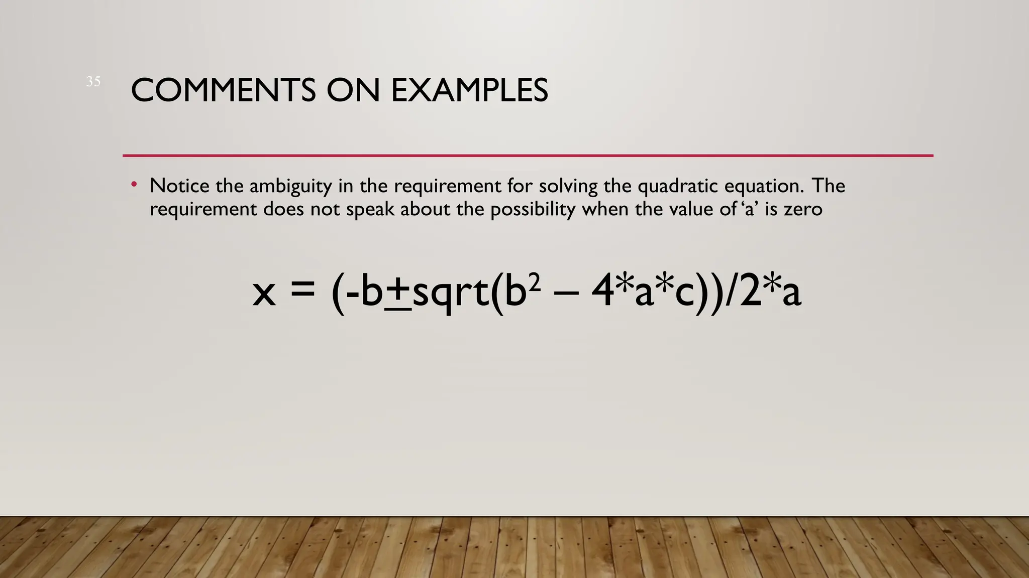 35
COMMENTS ON EXAMPLES
• Notice the ambiguity in the requirement for solving the quadratic equation. The
requirement does not speak about the possibility when the value of ‘a’ is zero
x = (-b+sqrt(b2
– 4*a*c))/2*a
 