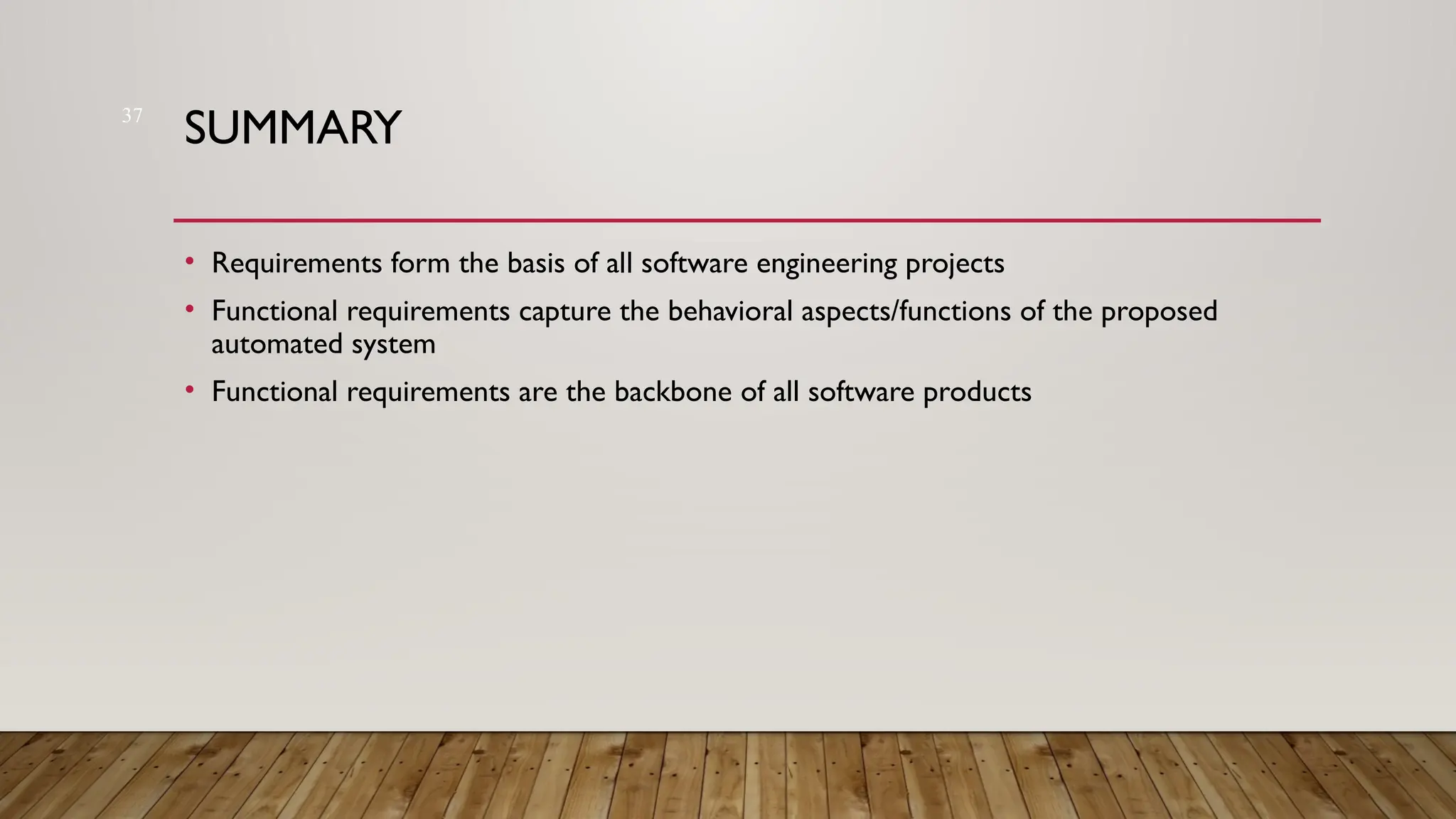 37
SUMMARY
• Requirements form the basis of all software engineering projects
• Functional requirements capture the behavioral aspects/functions of the proposed
automated system
• Functional requirements are the backbone of all software products
 