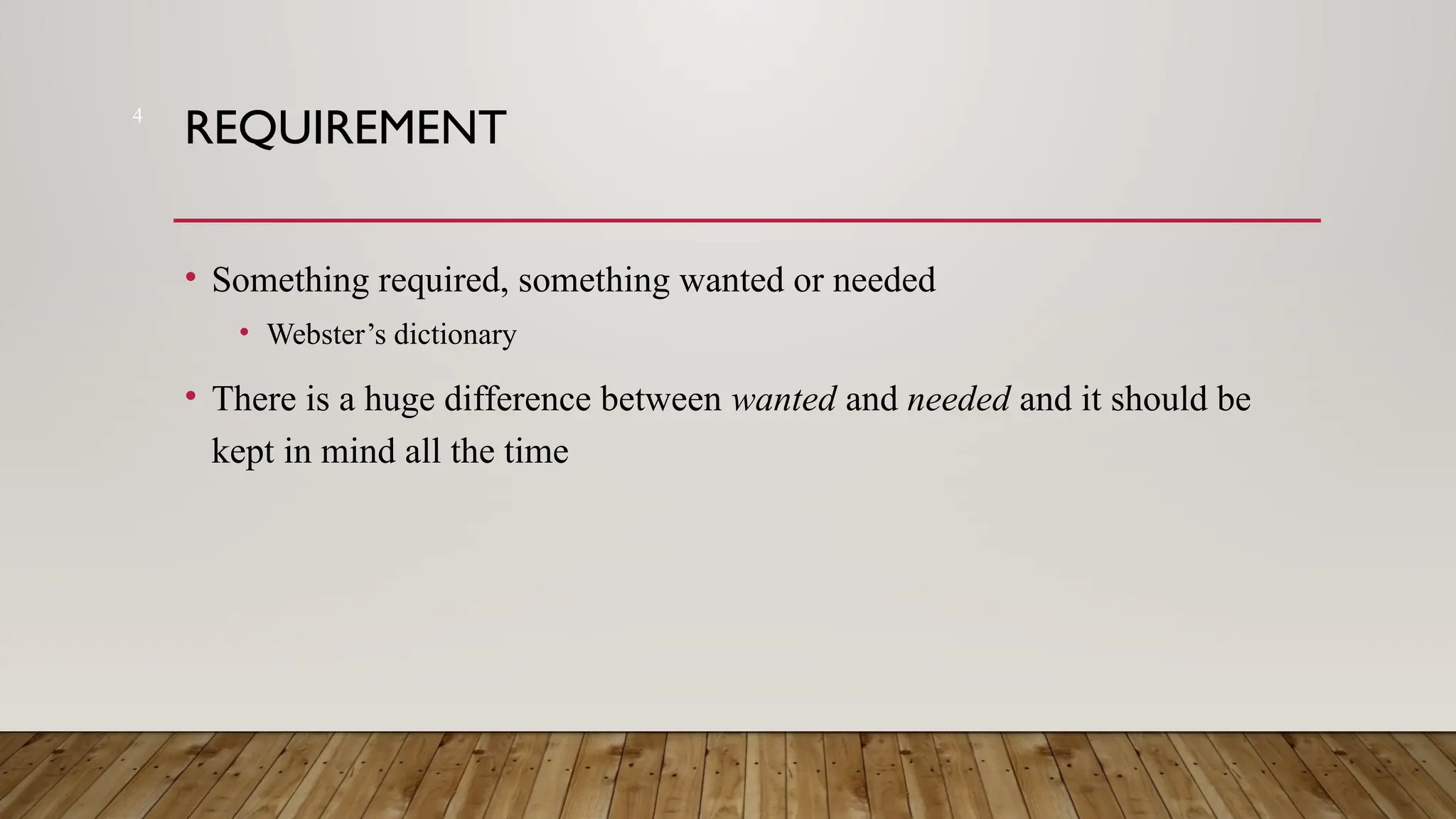 4
REQUIREMENT
• Something required, something wanted or needed
• Webster’s dictionary
• There is a huge difference between wanted and needed and it should be
kept in mind all the time
 