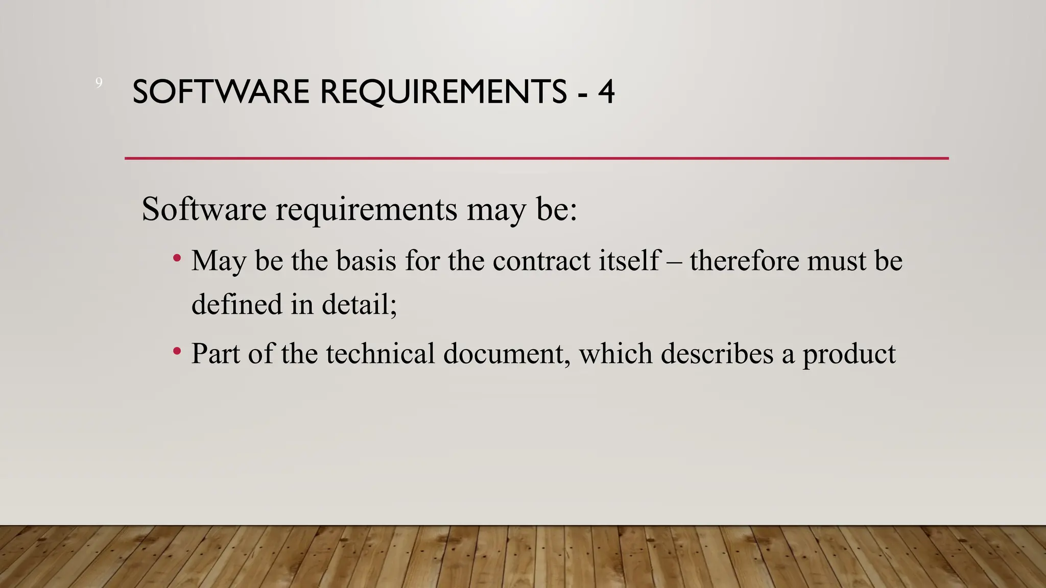 9
SOFTWARE REQUIREMENTS - 4
Software requirements may be:
• May be the basis for the contract itself – therefore must be
defined in detail;
• Part of the technical document, which describes a product
 