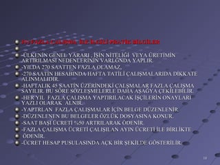 IV) FAZLA ÇALIŞMA İLE İLGİLİ PRATİK BİLGİLER

-ÜLKENİN GENEL YARARI , İŞİN NİTELİĞİ VEYA ÜRETİMİN
ARTIRILMASI NEDENLERİNİN VARLĞNDA YAPLIR.
-YILDA 270 SAATTEN FAZLA OLAMAZ,
-270 SAATİN HESABINDA HAFTA TATİLİ ÇALIŞMALARIDA DİKKATE
ALINMALIDIR.
-HAFTALIK 45 SAATİN ÜZERİNDEKİ ÇALŞMALAR FAZLA ÇALIŞMA
SAYILIR. BU SÖRE SÖZLEŞMELERLE DAHA AŞAĞYA ÇEKİLEBİLİR.
-HER YIL FAZLA ÇALIŞMA YAPTIRILACAK İŞÇİLERİN ONAYLARI
YAZLI OLARAK ALNIR.
-YAPTRLAN FAZLA ÇALIŞMALAR İÇİN BELGE DÜZENLENİR.
-DÜZENLENEN BU BELGELER ÖZLÜK DOSYASINA KONUR.
-SAAT BAŞI ÜCRETİ %50 ARTRILARAK ÖDENİR.
-FAZLA ÇALIŞMA ÜCRETİ ÇALIŞILAN AYIN ÜCRETİ İLE BİRLİKTE
 ÖDENİR.
-ÜCRET HESAP PUSULASINDA AÇK BİR ŞEKİLDE GÖSTERİLİR.

                                                           10
 