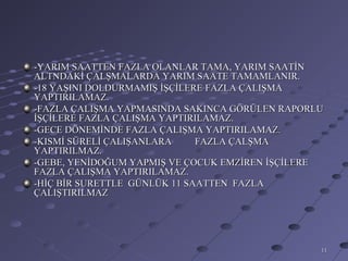 -YARIM SAATTEN FAZLA OLANLAR TAMA, YARIM SAATİN
ALTNDAKİ ÇALŞMALARDA YARIM SAATE TAMAMLANIR.
-18 YAŞINI DOLDURMAMIŞ İŞÇİLERE FAZLA ÇALIŞMA
YAPTIRILAMAZ.
-FAZLA ÇALIŞMA YAPMASINDA SAKINCA GÖRÜLEN RAPORLU
İŞÇİLERE FAZLA ÇALIŞMA YAPTIRILAMAZ.
-GECE DÖNEMİNDE FAZLA ÇALIŞMA YAPTIRILAMAZ.
-KISMİ SÜRELİ ÇALIŞANLARA     FAZLA ÇALŞMA
YAPTIRILMAZ.
-GEBE, YENİDOĞUM YAPMIŞ VE ÇOCUK EMZİREN İŞÇİLERE
FAZLA ÇALIŞMA YAPTIRILAMAZ.
-HİÇ BİR SURETTLE GÜNLÜK 11 SAATTEN FAZLA
ÇALIŞTIRILMAZ




                                                11
 