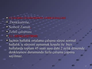 V.ÇALIŞMA STANDARDININ AYRIKSI HALLERİ
Denkleştirme,
Serbest Zaman,
Telafi çalışması
5.1. DENKLEŞTİRME
İşçinin haftalık ortalama çalışma süresi normal
haftalık iş süresini aşmamak koşulu ile bazı
haftalarda toplam 45 saati aşsa dahi 2 aylık dönemde
denkleşmesi durumunda fazla çalışma yapmış
sayılmaz.

                                                       12
 