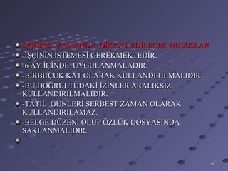 SERBEST ZAMANDA DİKKAT EDİLECEK HUSUSLAR
-İŞÇİNİN İSTEMESİ GEREKMEKTEDİR.
-6 AY İÇİNDE UYGULANMALADIR.
-BİRBUÇUK KAT OLARAK KULLANDIRILMALIDIR.
-BU DOĞRULTUDAKİ İZİNLER ARALIKSIZ
KULLANDIRILMALIDIR.
-TATİL GÜNLERİ SERBEST ZAMAN OLARAK
KULLANDIRILAMAZ.
-BELGE DÜZENİ OLUP ÖZLÜK DOSYASINDA
SAKLANMALIDIR.



                                           16
 