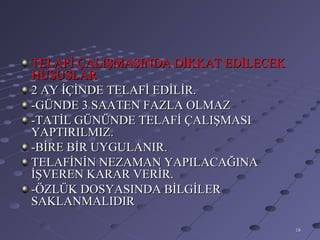 TELAFİ ÇALIŞMASINDA DİKKAT EDİLECEK
HUSUSLAR
2 AY İÇİNDE TELAFİ EDİLİR.
-GÜNDE 3 SAATEN FAZLA OLMAZ
-TATİL GÜNÜNDE TELAFİ ÇALIŞMASI
YAPTIRILMIZ.
-BİRE BİR UYGULANIR.
TELAFİNİN NEZAMAN YAPILACAĞINA
İŞVEREN KARAR VERİR.
-ÖZLÜK DOSYASINDA BİLGİLER
SAKLANMALIDIR

                                      18
 